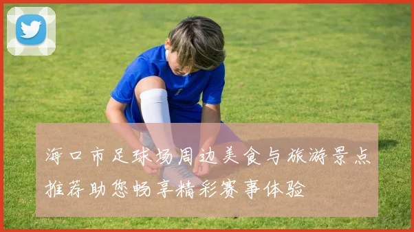 海口市足球场周边美食与旅游景点推荐助您畅享精彩赛事体验
