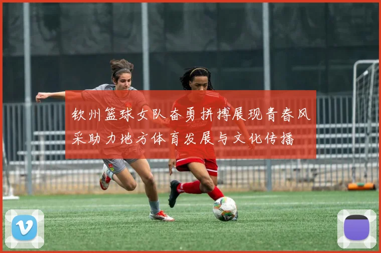 钦州篮球女队奋勇拼搏展现青春风采助力地方体育发展与文化传播