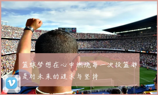 篮球梦想在心中燃烧每一次投篮都是对未来的追求与坚持