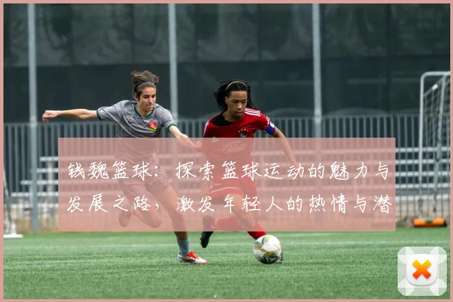 钱魏篮球：探索篮球运动的魅力与发展之路，激发年轻人的热情与潜力