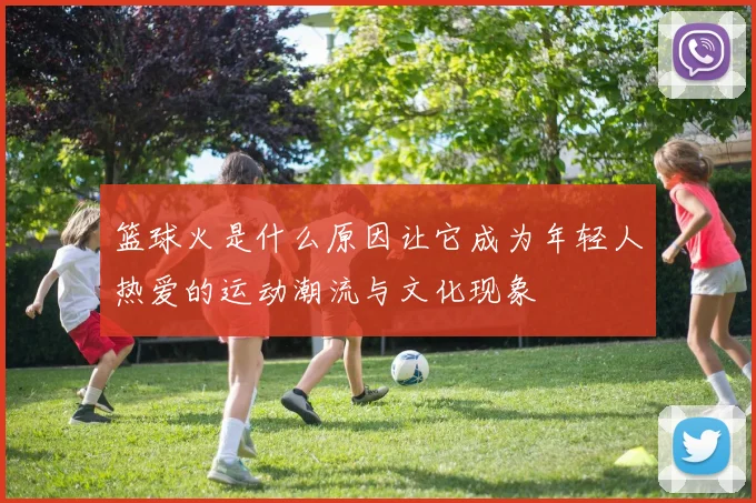 篮球火是什么原因让它成为年轻人热爱的运动潮流与文化现象